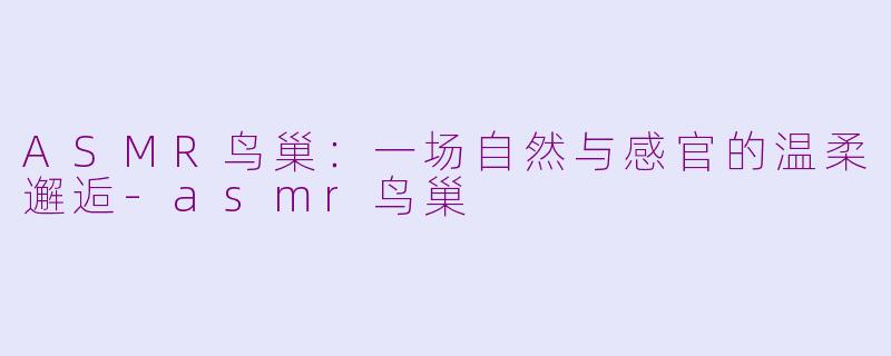 ASMR鸟巢：一场自然与感官的温柔邂逅-asmr鸟巢