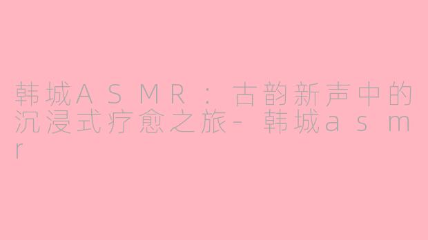 韩城ASMR：古韵新声中的沉浸式疗愈之旅-韩城asmr
