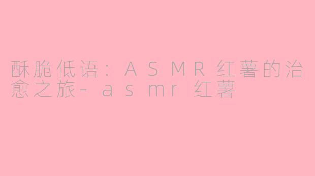 酥脆低语：ASMR红薯的治愈之旅-asmr红薯