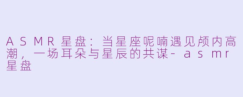 ASMR星盘：当星座呢喃遇见颅内高潮，一场耳朵与星辰的共谋-asmr星盘