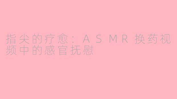 指尖的疗愈：ASMR换药视频中的感官抚慰