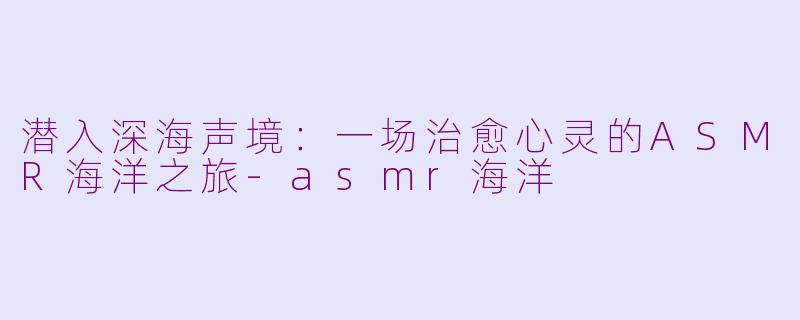 潜入深海声境:一场治愈心灵的ASMR海洋之旅-asmr海洋