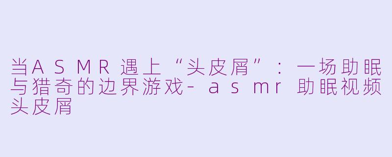 当ASMR遇上“头皮屑”：一场助眠与猎奇的边界游戏-asmr助眠视频头皮屑