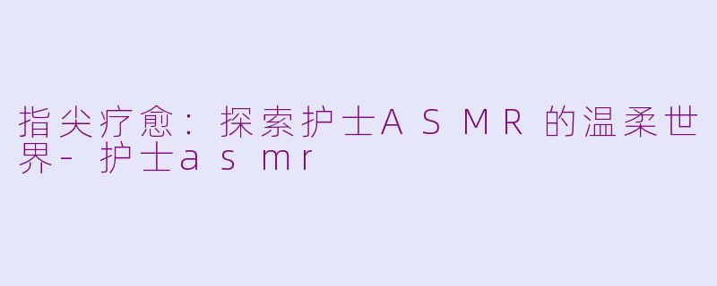 指尖疗愈：探索护士ASMR的温柔世界-护士asmr