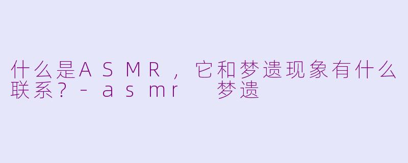 什么是ASMR，它和梦遗现象有什么联系？-asmr 梦遗