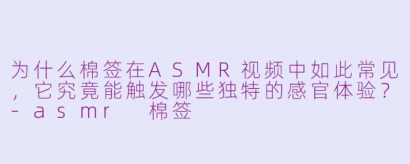 为什么棉签在ASMR视频中如此常见，它究竟能触发哪些独特的感官体验？-asmr 棉签