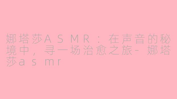娜塔莎ASMR：在声音的秘境中，寻一场治愈之旅-娜塔莎asmr