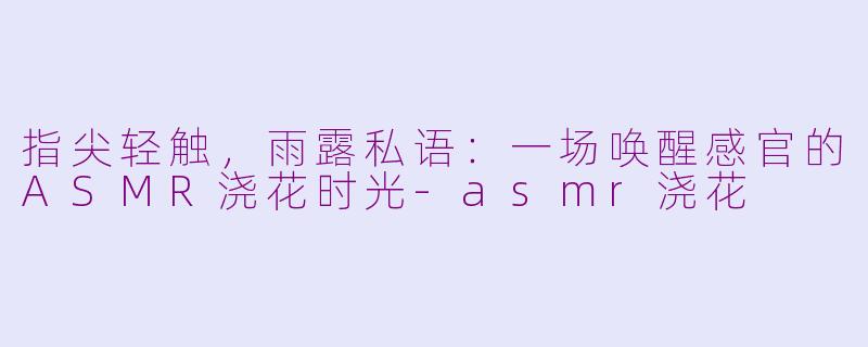 指尖轻触，雨露私语：一场唤醒感官的ASMR浇花时光-asmr浇花
