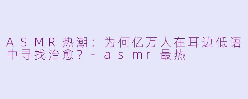 ASMR热潮：为何亿万人在耳边低语中寻找治愈？-asmr最热