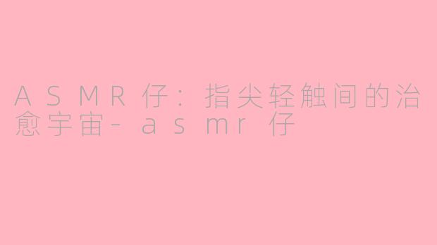 ASMR仔：指尖轻触间的治愈宇宙-asmr仔