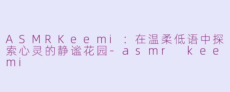 ASMRKeemi:在温柔低语中探索心灵的静谧花园-asmr keemi