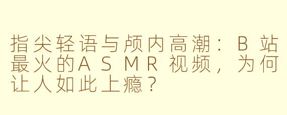 指尖轻语与颅内高潮：B站最火的ASMR视频，为何让人如此上瘾？