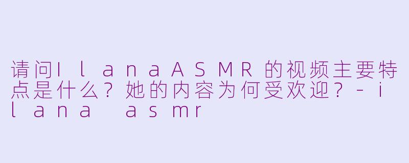 请问IlanaASMR的视频主要特点是什么？她的内容为何受欢迎？-ilana asmr