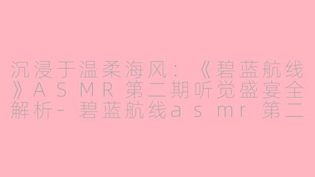 沉浸于温柔海风：《碧蓝航线》ASMR第二期听觉盛宴全解析-碧蓝航线asmr第二期