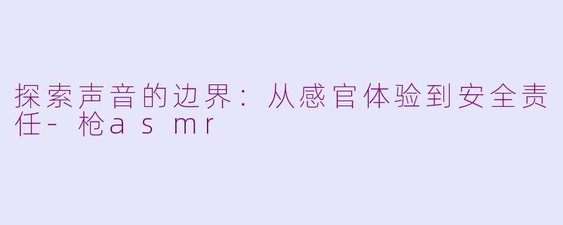 探索声音的边界：从感官体验到安全责任-枪asmr