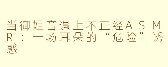 当御姐音遇上不正经ASMR:一场耳朵的“危险”诱惑