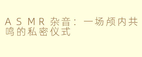 ASMR杂音:一场颅内共鸣的私密仪式