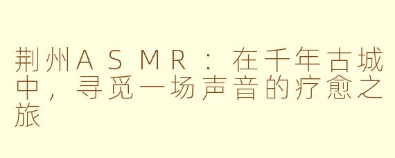 荆州ASMR：在千年古城中，寻觅一场声音的疗愈之旅