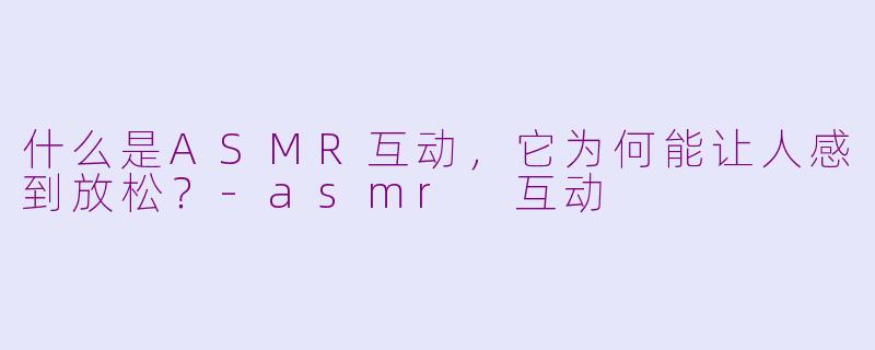 什么是ASMR互动,它为何能让人感到放松?
