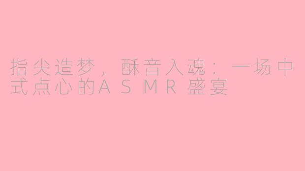 指尖造梦，酥音入魂：一场中式点心的ASMR盛宴