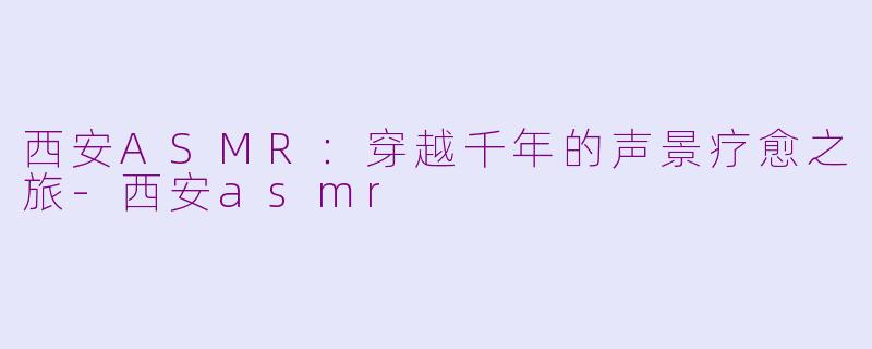 西安ASMR：穿越千年的声景疗愈之旅-西安asmr