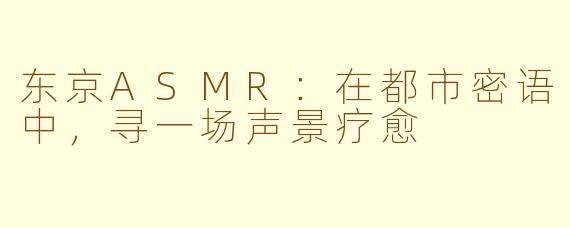 东京ASMR：在都市密语中，寻一场声景疗愈