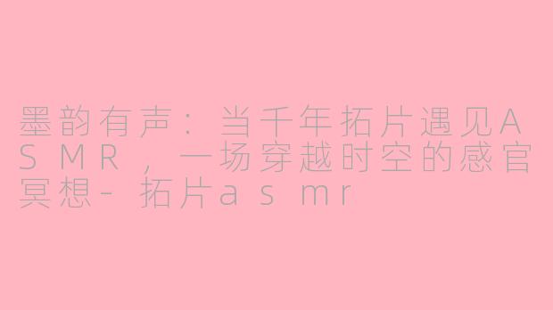 墨韵有声:当千年拓片遇见ASMR,一场穿越时空的感官冥想