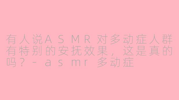 有人说ASMR对多动症人群有特别的安抚效果，这是真的吗？-asmr多动症