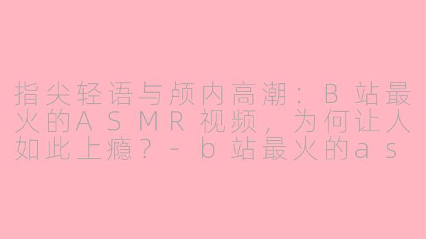 指尖轻语与颅内高潮：B站最火的ASMR视频，为何让人如此上瘾？-b站最火的asmr视频