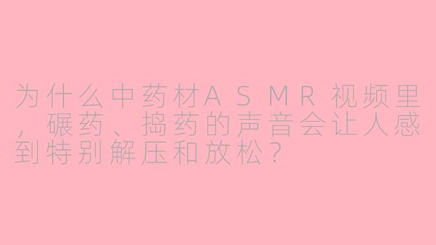 为什么中药材ASMR视频里,碾药、捣药的声音会让人感到特别解压和放松?