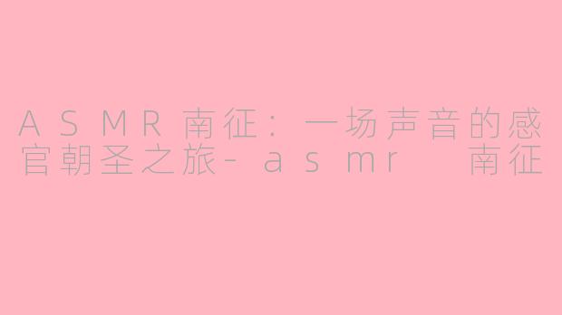 ASMR南征：一场声音的感官朝圣之旅-asmr 南征