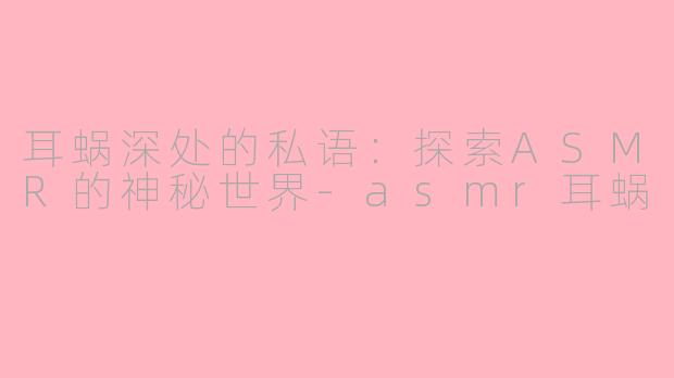 耳蜗深处的私语：探索ASMR的神秘世界-asmr耳蜗