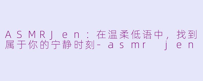 ASMRJen：在温柔低语中，找到属于你的宁静时刻-asmr jen