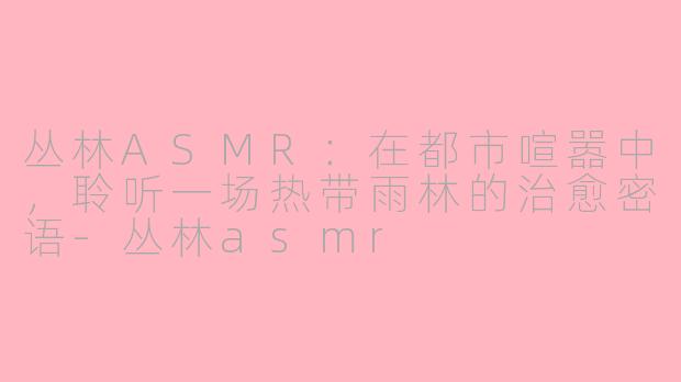 丛林ASMR：在都市喧嚣中，聆听一场热带雨林的治愈密语-丛林asmr