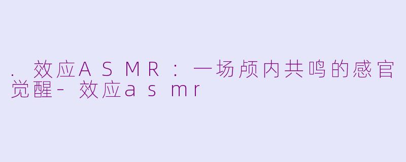 .效应ASMR：一场颅内共鸣的感官觉醒-效应asmr