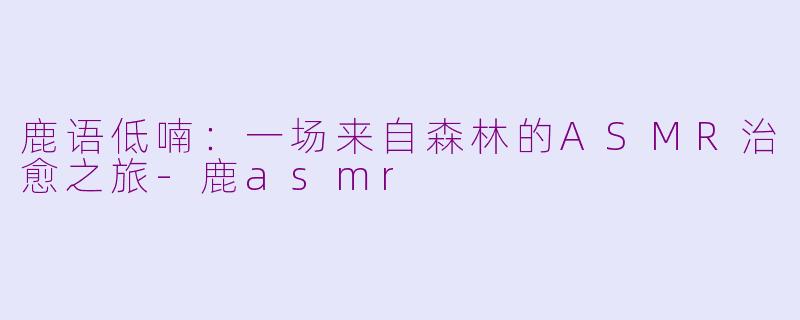 鹿语低喃：一场来自森林的ASMR治愈之旅-鹿asmr