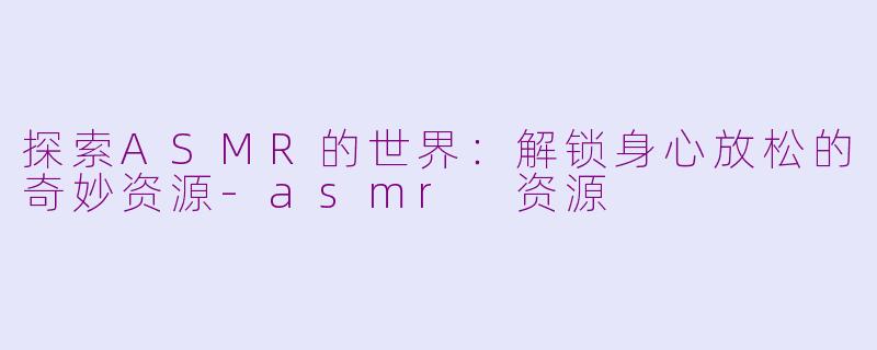 探索ASMR的世界：解锁身心放松的奇妙资源-asmr 资源