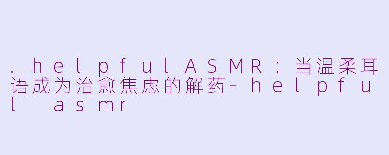 .helpfulASMR：当温柔耳语成为治愈焦虑的解药-helpful asmr
