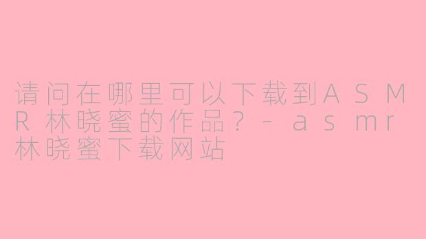 请问在哪里可以下载到ASMR林晓蜜的作品？-asmr林晓蜜下载网站