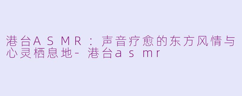 港台ASMR:声音疗愈的东方风情与心灵栖息地-港台asmr