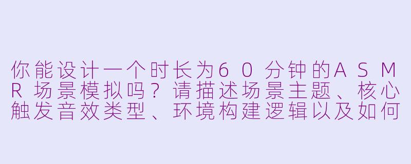 你能设计一个时长为60分钟的ASMR场景模拟吗？请描述场景主题、核心触发音效类型、环境构建逻辑以及如何通过声音设计实现沉浸式体验。-asmr场景模拟一个小时