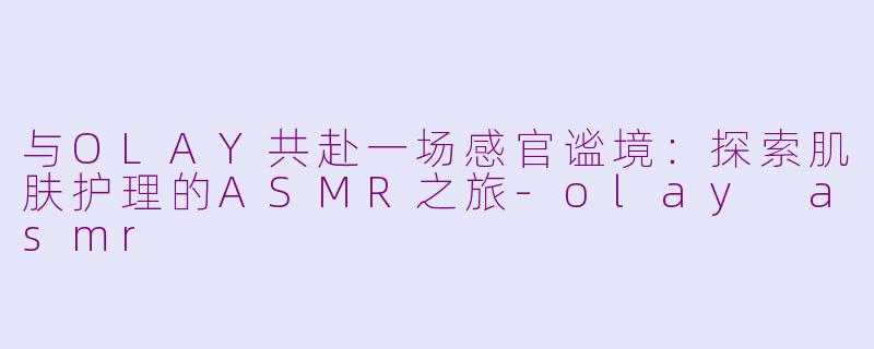 与OLAY共赴一场感官谧境：探索肌肤护理的ASMR之旅-olay asmr
