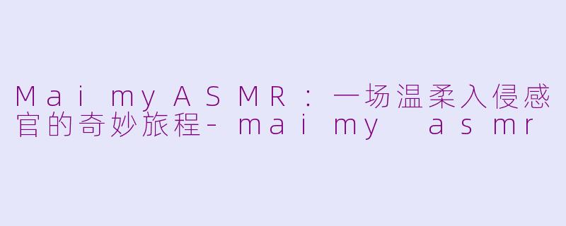 MaimyASMR：一场温柔入侵感官的奇妙旅程-maimy asmr