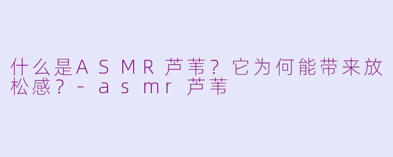 什么是ASMR芦苇？它为何能带来放松感？-asmr芦苇