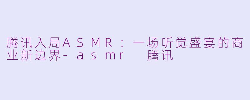 腾讯入局ASMR：一场听觉盛宴的商业新边界-asmr 腾讯