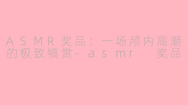 ASMR奖品:一场颅内高潮的极致犒赏