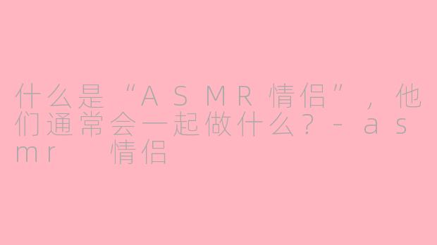 什么是“ASMR情侣”，他们通常会一起做什么？-asmr 情侣