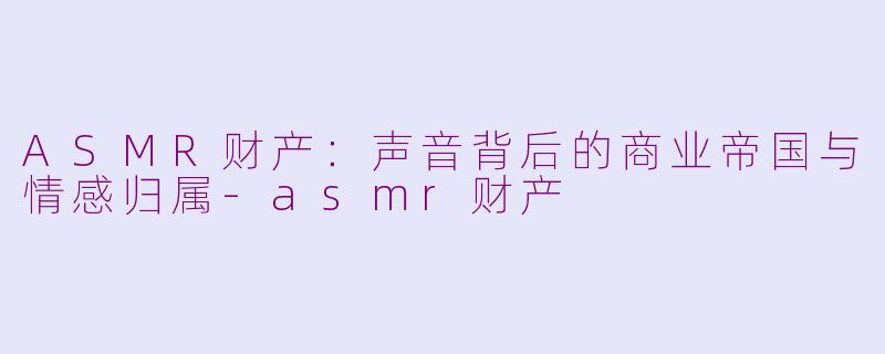 ASMR财产：声音背后的商业帝国与情感归属-asmr财产