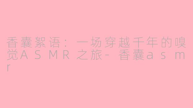香囊絮语：一场穿越千年的嗅觉ASMR之旅-香囊asmr