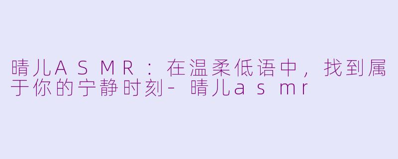晴儿ASMR：在温柔低语中，找到属于你的宁静时刻-晴儿asmr